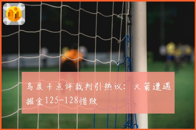 乌度卡点评裁判引热议：火箭遭遇掘金125-128惜败