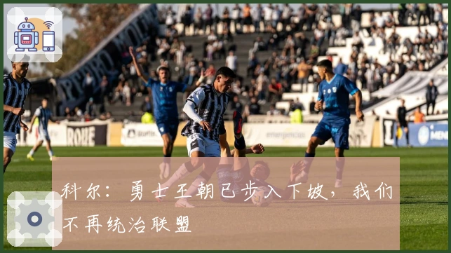 科尔：勇士王朝已步入下坡，我们不再统治联盟