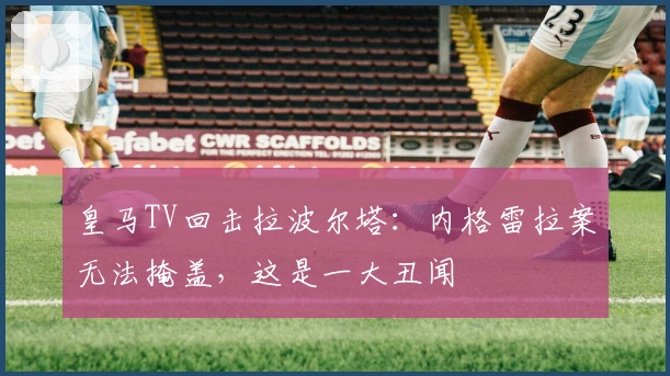 皇马TV回击拉波尔塔：内格雷拉案无法掩盖，这是一大丑闻