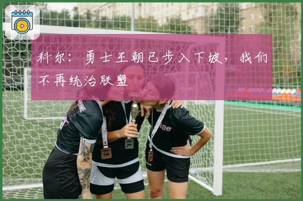 科尔：勇士王朝已步入下坡，我们不再统治联盟