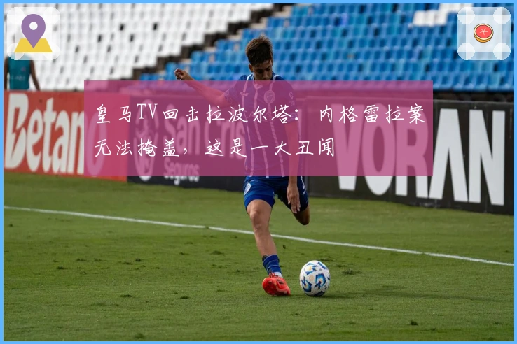 皇马TV回击拉波尔塔：内格雷拉案无法掩盖，这是一大丑闻