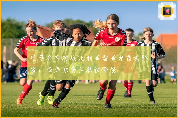 巴萨公布对战比利亚雷亚尔首发阵容，亚马尔费兰联袂登场