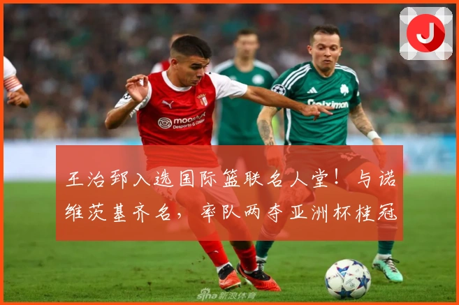 王治郅入选国际篮联名人堂！与诺维茨基齐名，率队两夺亚洲杯桂冠